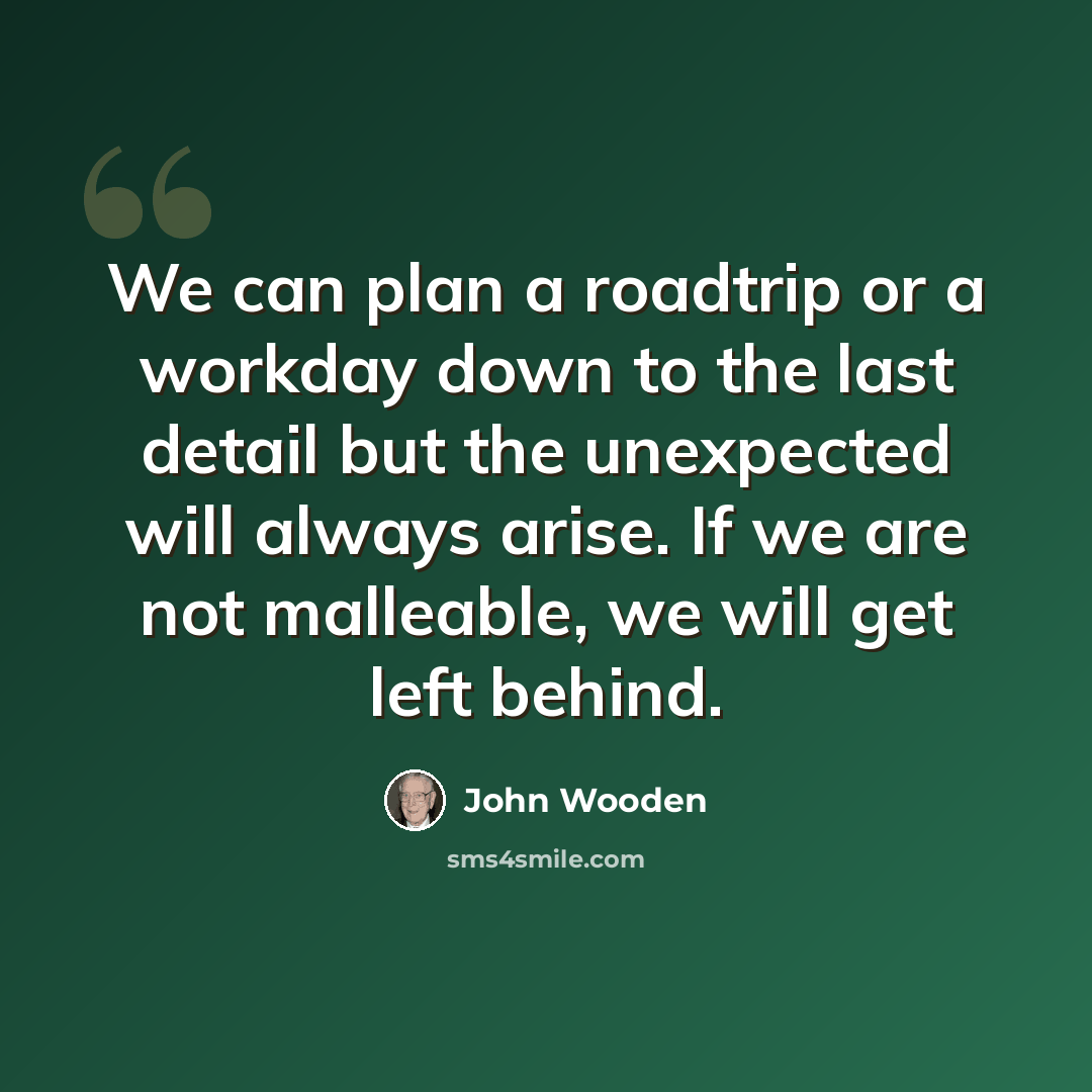 “We can plan a roadtrip or a workday down to the last detail but the unexpected will always arise. If we are not malleable, we will get left behind.” quote by John Wooden