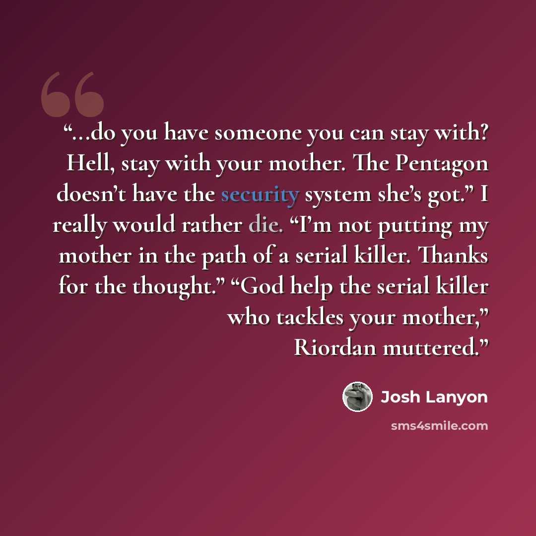 “...do you have someone you can stay with? Hell, stay with your mother. The Pentagon doesn’t have the security system she’s got.” I really would rather die. “I’m not putting my mother in the path of a serial killer. Thanks for the thought.” “God help the serial killer who tackles your mother,”…” quote by Josh Lanyon
