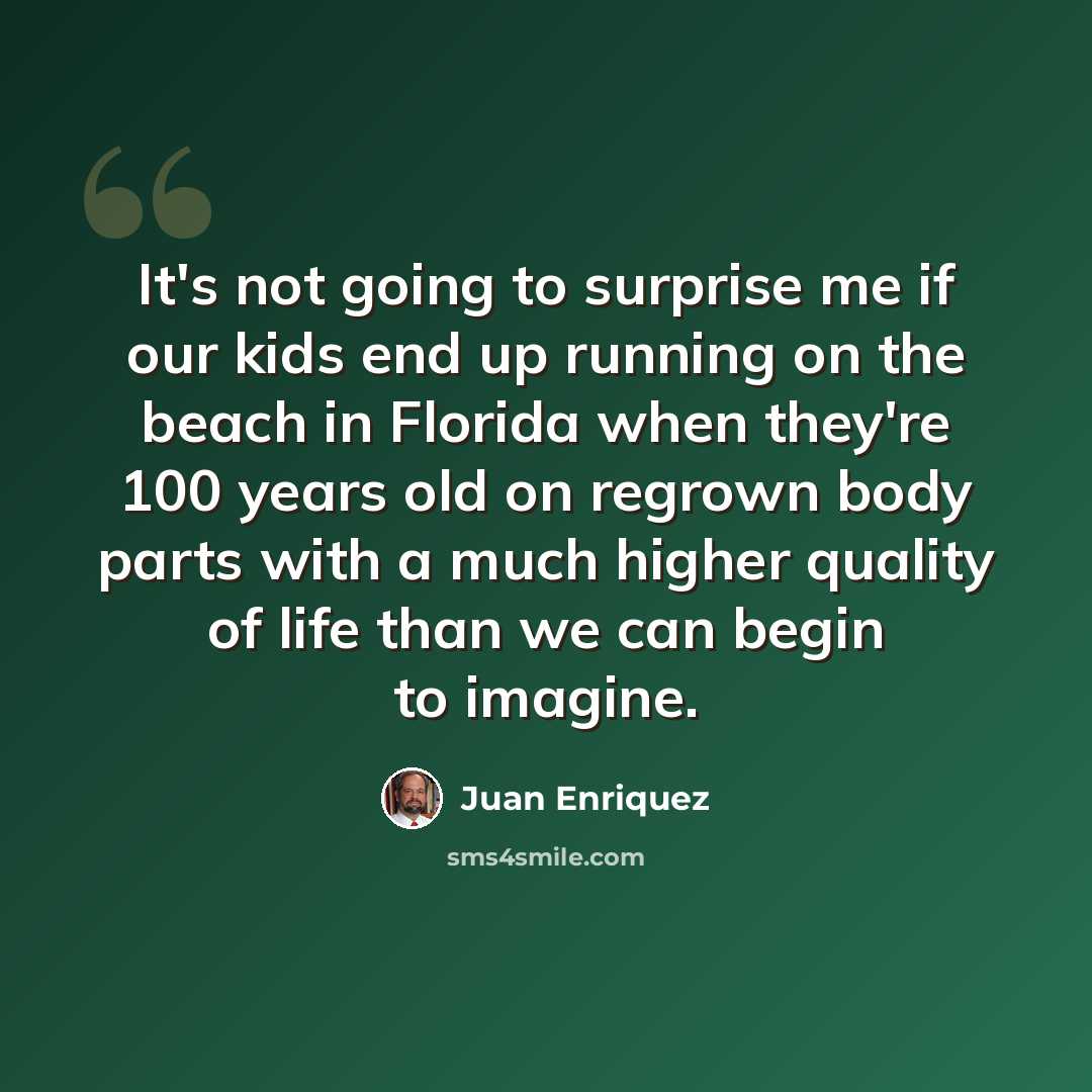 “It's not going to surprise me if our kids end up running on the beach in Florida when they're 100 years old on regrown body parts with a much higher quality of life than we can begin to imagine.” quote by Juan Enriquez