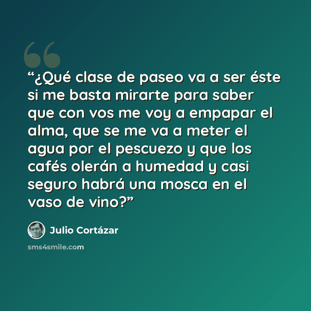 “¿Qué clase de paseo va a ser éste si me basta mirarte para saber que con vos me voy a empapar el alma, que se me va a meter el agua por el pescuezo y que los cafés olerán a humedad y casi seguro habrá una mosca en el vaso de vino?” quote by Julio Cortázar