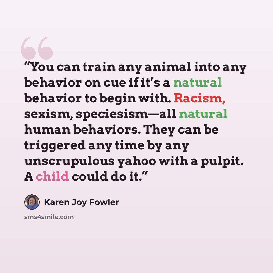 “You can train any animal into any behavior on cue if it’s a natural behavior to begin with. Racism, sexism, speciesism—all natural human behaviors. They can be triggered any time by any unscrupulous yahoo with a pulpit. A child could do it.” quote by Karen Joy Fowler