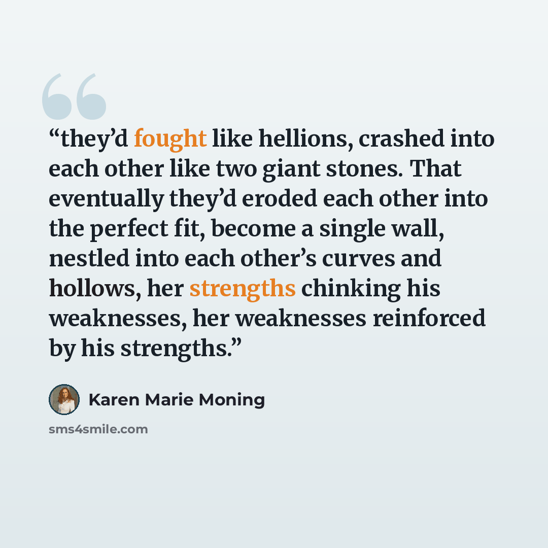 “they’d fought like hellions, crashed into each other like two giant stones. That eventually they’d eroded each other into the perfect fit, become a single wall, nestled into each other’s curves and hollows, her strengths chinking his weaknesses, her weaknesses reinforced by his strengths.” quote by Karen Marie Moning