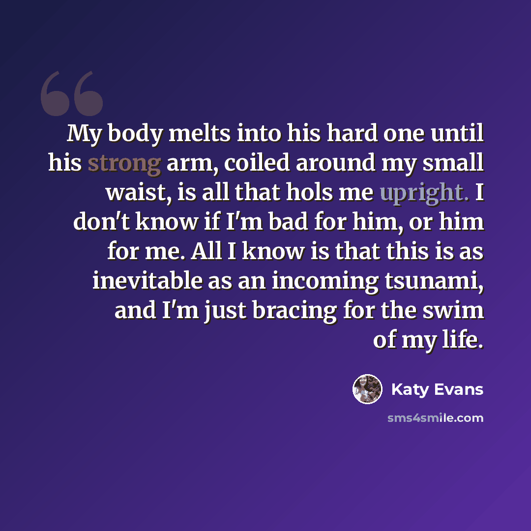 “My body melts into his hard one until his strong arm, coiled around my small waist, is all that hols me upright. I don't know if I'm bad for him, or him for me. All I know is that this is as inevitable as an incoming tsunami, and I'm just bracing for the swim of my life.” quote by Katy Evans