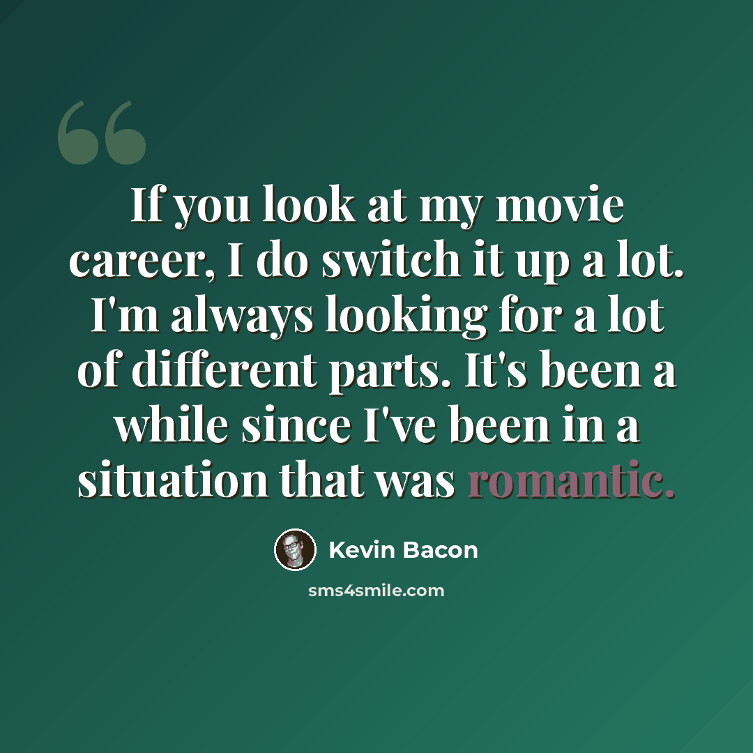“If you look at my movie career, I do switch it up a lot. I'm always looking for a lot of different parts. It's been a while since I've been in a situation that was romantic.” quote by Kevin Bacon