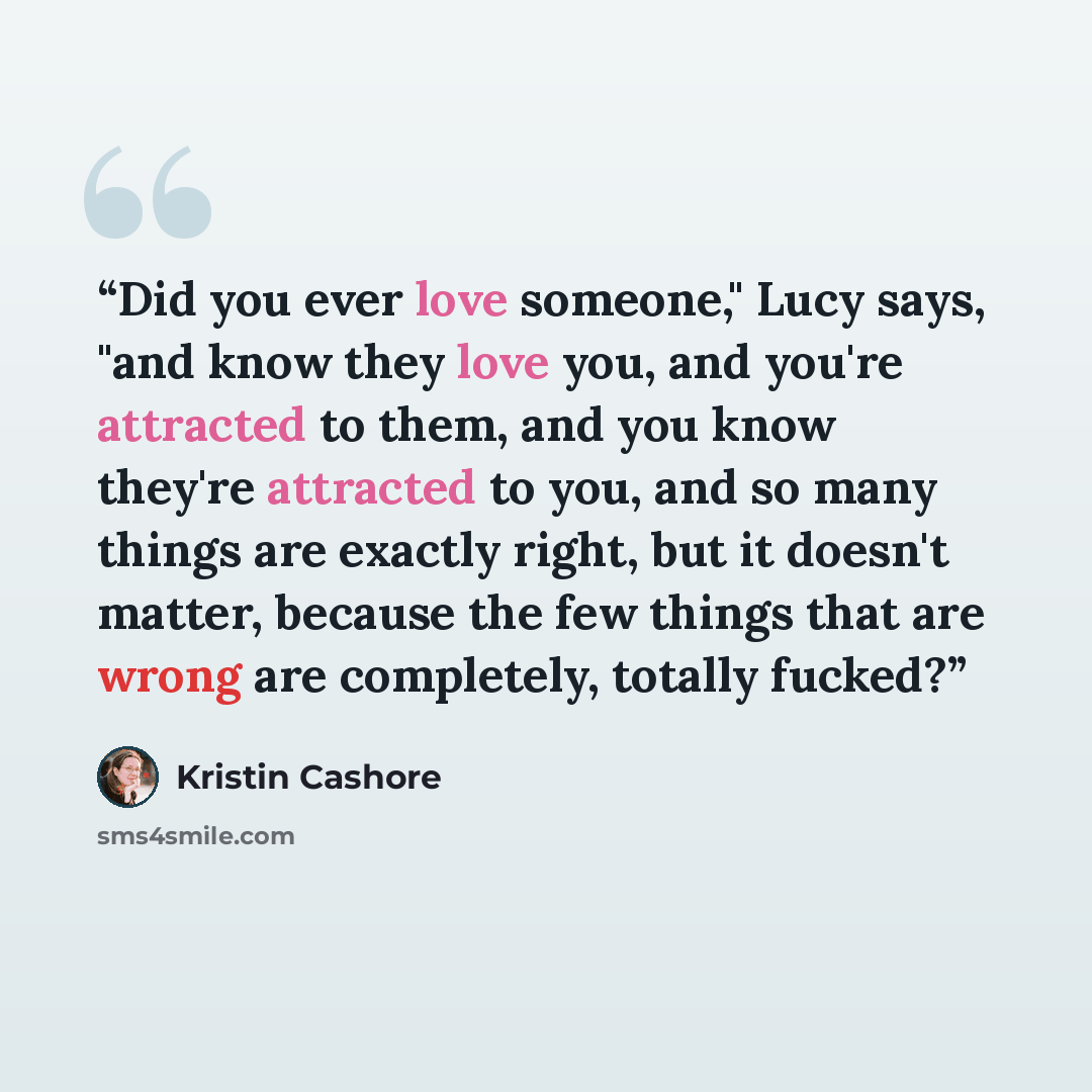 “Did you ever love someone," Lucy says, "and know they love you, and you're attracted to them, and you know they're attracted to you, and so many things are exactly right, but it doesn't matter, because the few things that are wrong are completely, totally fucked?” quote by Kristin Cashore