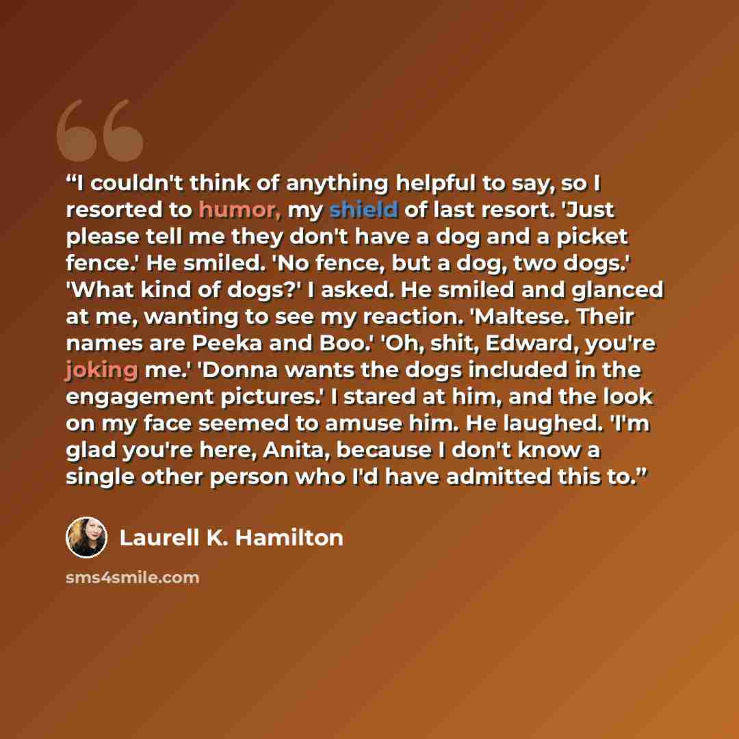 “I couldn't think of anything helpful to say, so I resorted to humor, my shield of last resort. 'Just please tell me they don't have a dog and a picket fence.' He smiled. 'No fence, but a dog, two dogs.' 'What kind of dogs?' I asked. He smiled and glanced at me, wanting to see my reaction…” quote by Laurell K. Hamilton