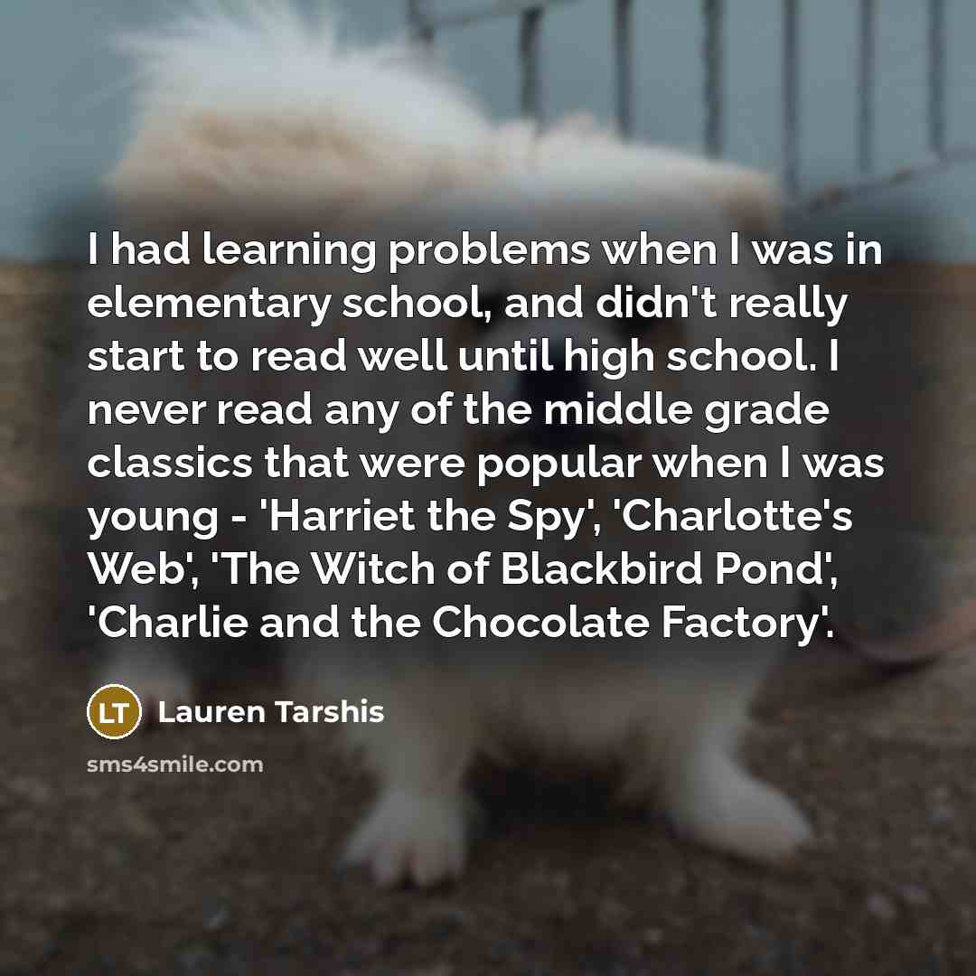 “I had learning problems when I was in elementary school, and didn't really start to read well until high school. I never read any of the middle grade classics that were popular when I was young - 'Harriet the Spy', 'Charlotte's Web', 'The Witch of Blackbird Pond', 'Charlie and the Chocolate…” quote by Lauren Tarshis