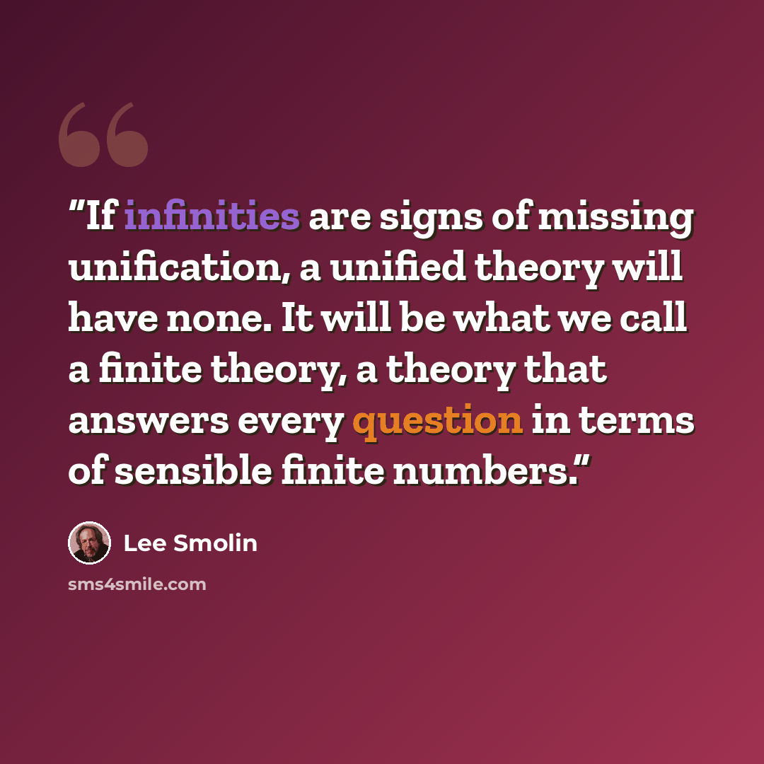 “If infinities are signs of missing unification, a unified theory will have none. It will be what we call a finite theory, a theory that answers every question in terms of sensible finite numbers.” quote by Lee Smolin