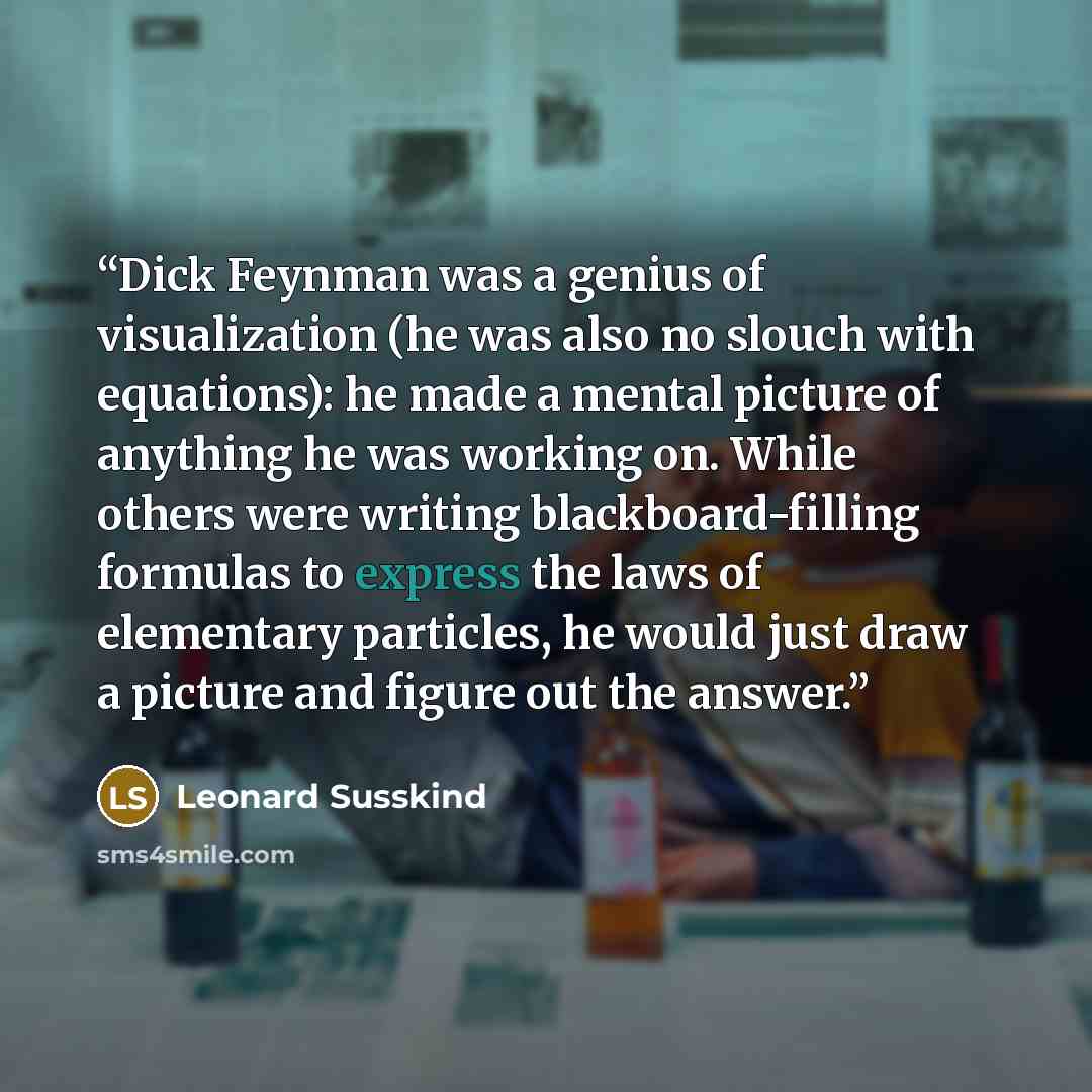 “Dick Feynman was a genius of visualization (he was also no slouch with equations): he made a mental picture of anything he was working on. While others were writing blackboard-filling formulas to express the laws of elementary particles, he would just draw a picture and figure out the answer.” quote by Leonard Susskind