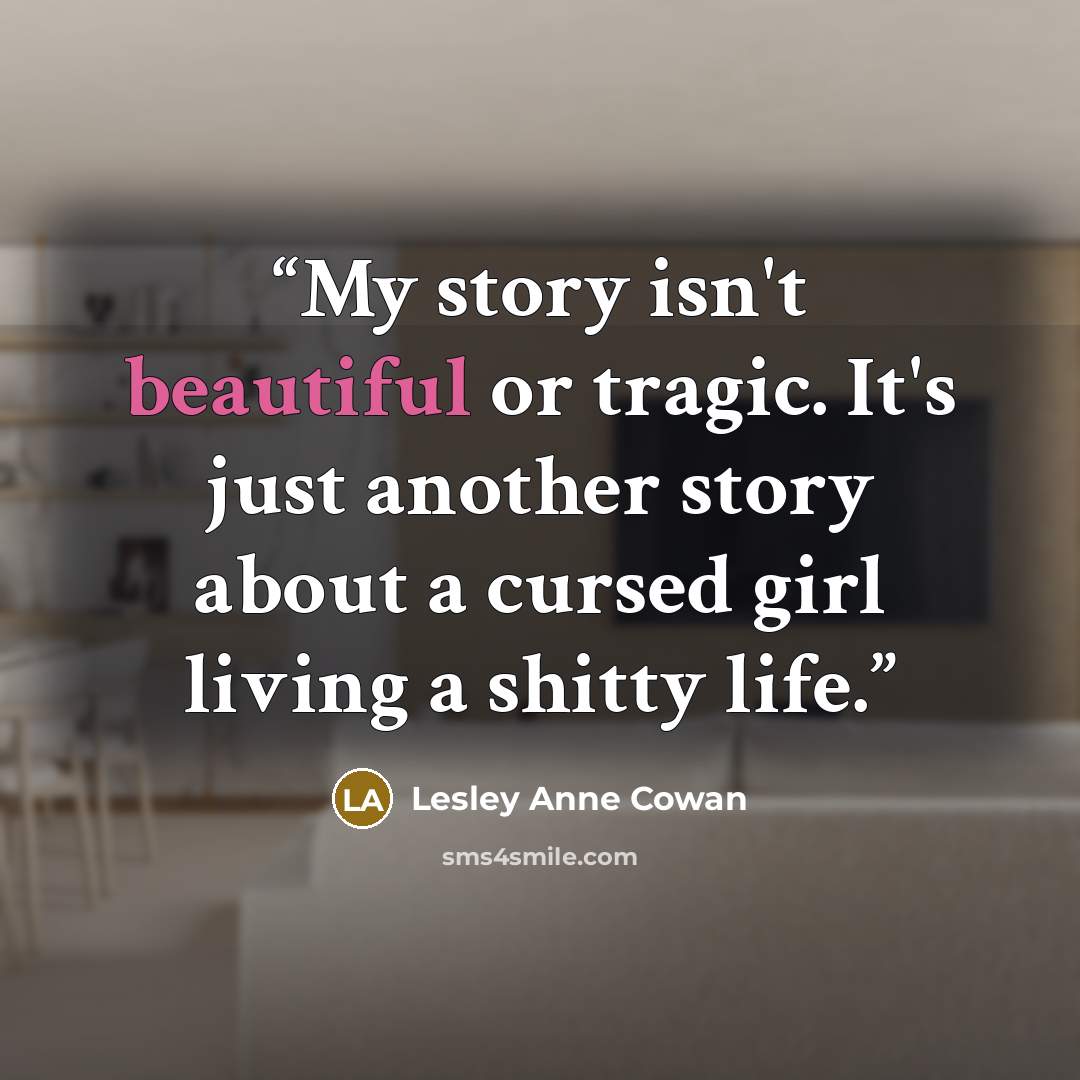 “My story isn't beautiful or tragic. It's just another story about a cursed girl living a shitty life.” quote by Lesley Anne Cowan