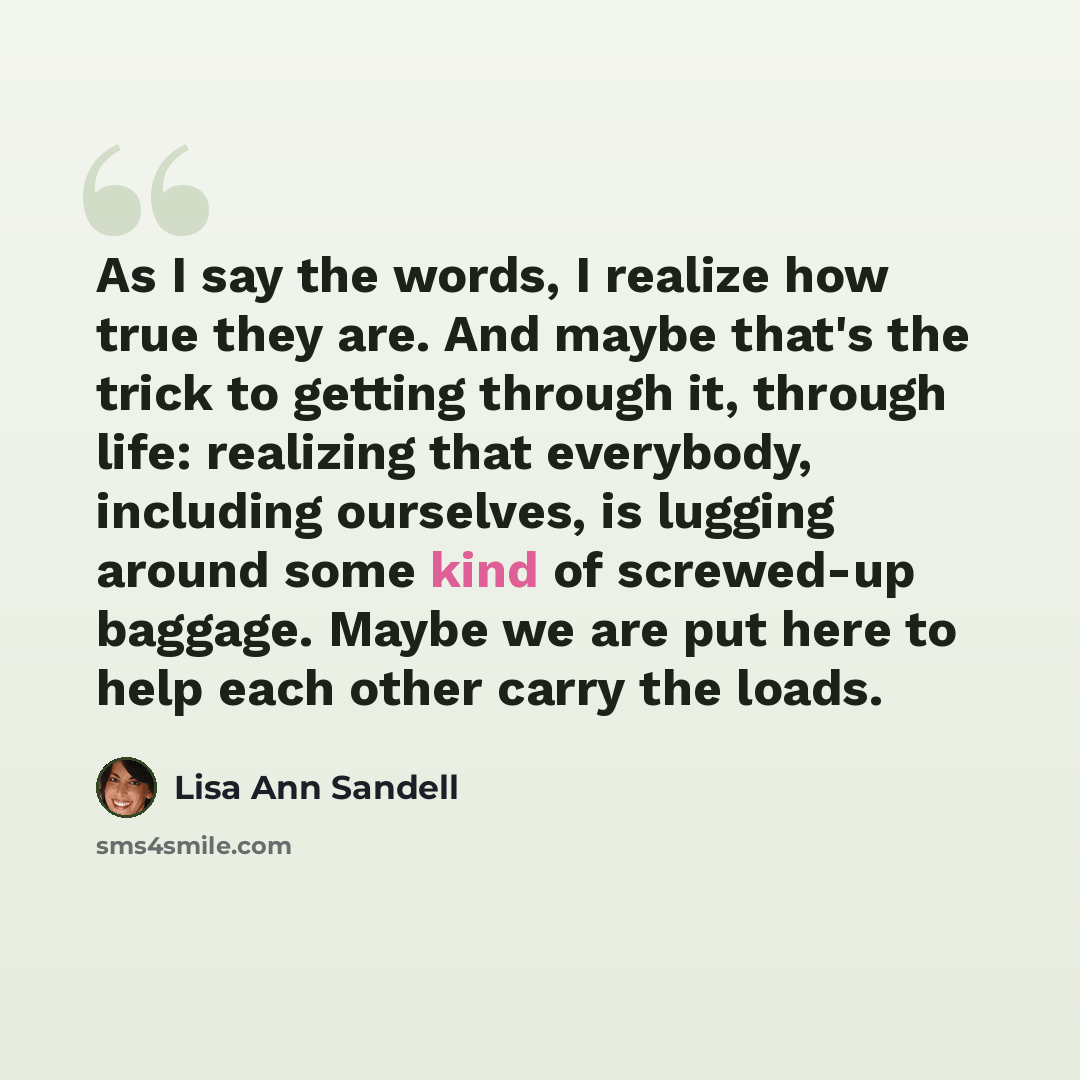 “As I say the words, I realize how true they are. And maybe that's the trick to getting through it, through life: realizing that everybody, including ourselves, is lugging around some kind of screwed-up baggage. Maybe we are put here to help each other carry the loads.” quote by Lisa Ann Sandell