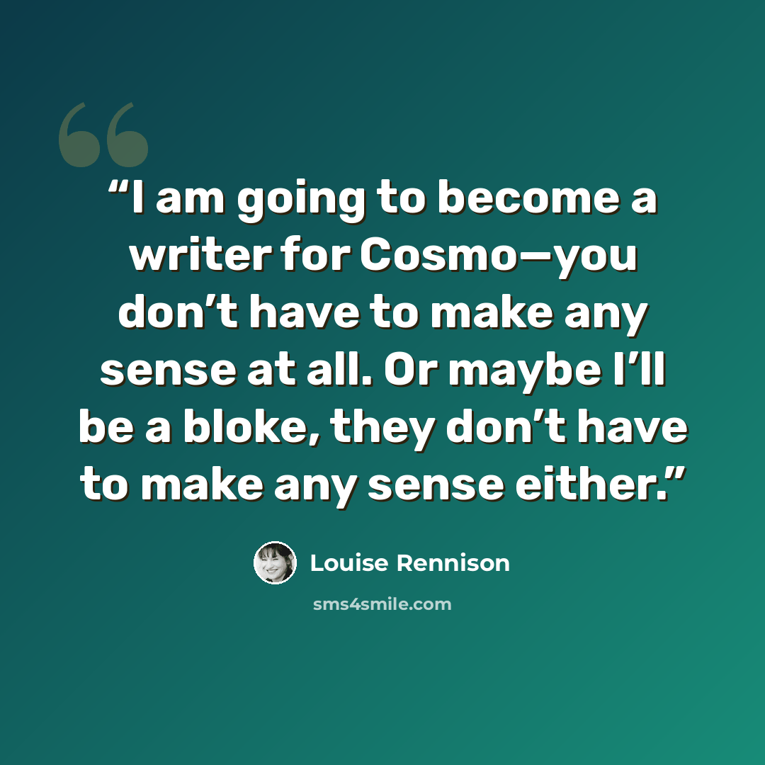 “I am going to become a writer for Cosmo—you don’t have to make any sense at all. Or maybe I’ll be a bloke, they don’t have to make any sense either.” quote by Louise Rennison