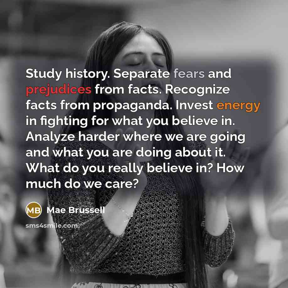 “Study history. Separate fears and prejudices from facts. Recognize facts from propaganda. Invest energy in fighting for what you believe in. Analyze harder where we are going and what you are doing about it. What do you really believe in? How much do we care?” quote by Mae Brussell