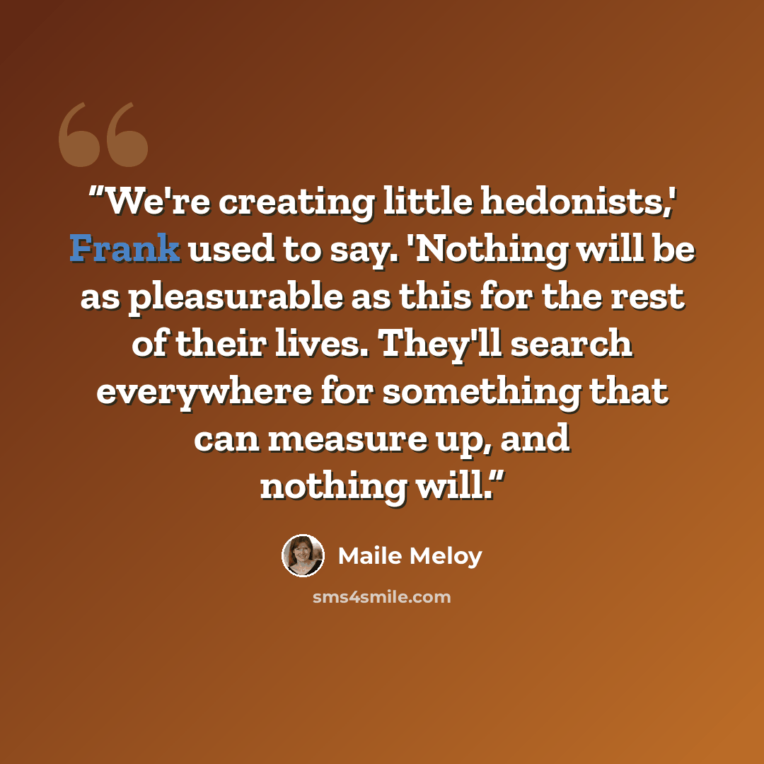 “We're creating little hedonists,' Frank used to say. 'Nothing will be as pleasurable as this for the rest of their lives. They'll search everywhere for something that can measure up, and nothing will.” quote by Maile Meloy