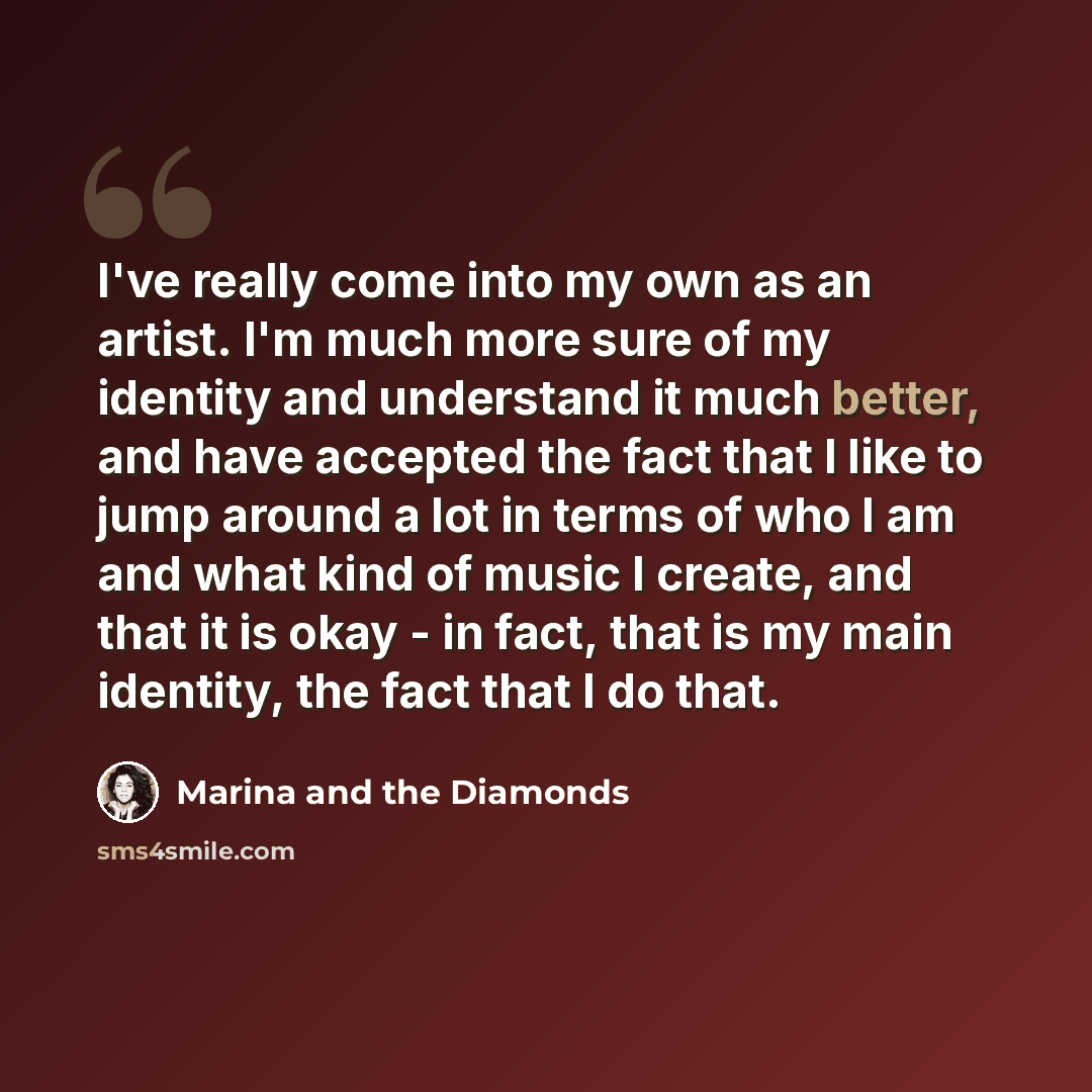 “I've really come into my own as an artist. I'm much more sure of my identity and understand it much better, and have accepted the fact that I like to jump around a lot in terms of who I am and what kind of music I create, and that it is okay - in fact, that is my main identity, the fact that I do…” quote by Marina and the Diamonds