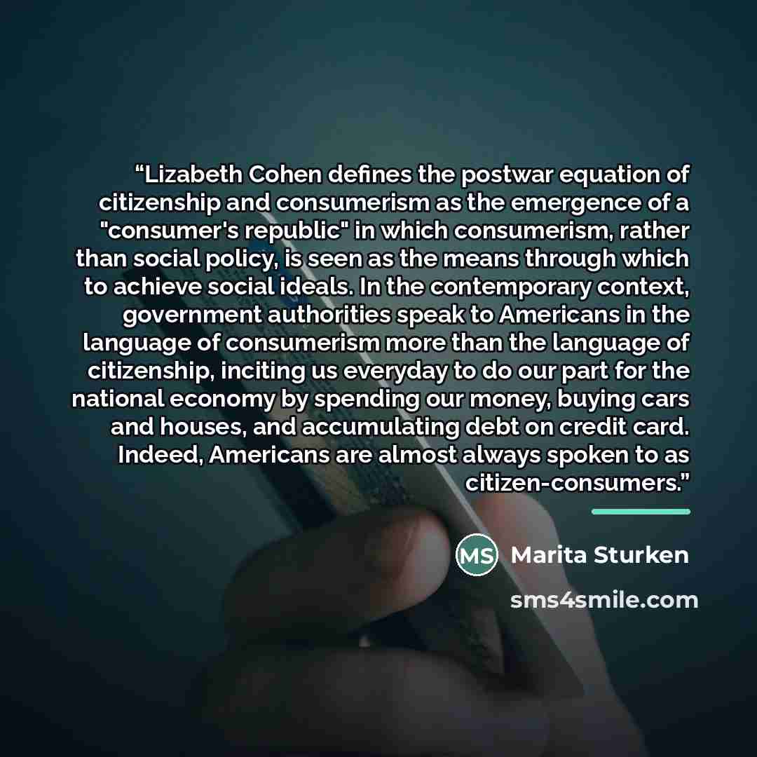 “Lizabeth Cohen defines the postwar equation of citizenship and consumerism as the emergence of a "consumer's republic" in which consumerism, rather than social policy, is seen as the means through which to achieve social ideals. In the contemporary context, government authorities speak to…” quote by Marita Sturken