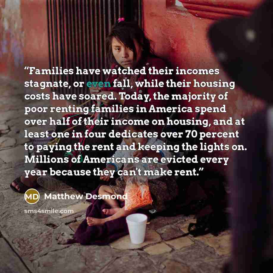 “Families have watched their incomes stagnate, or even fall, while their housing costs have soared. Today, the majority of poor renting families in America spend over half of their income on housing, and at least one in four dedicates over 70 percent to paying the rent and keeping the lights on…” quote by Matthew Desmond