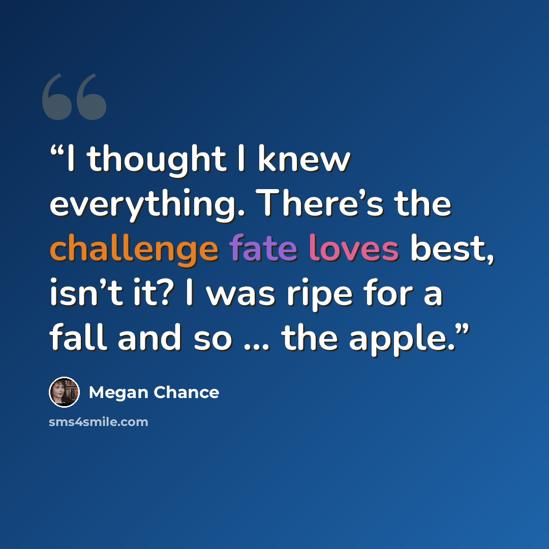 “I thought I knew everything. There’s the challenge fate loves best, isn’t it? I was ripe for a fall and so … the apple.” quote by Megan Chance
