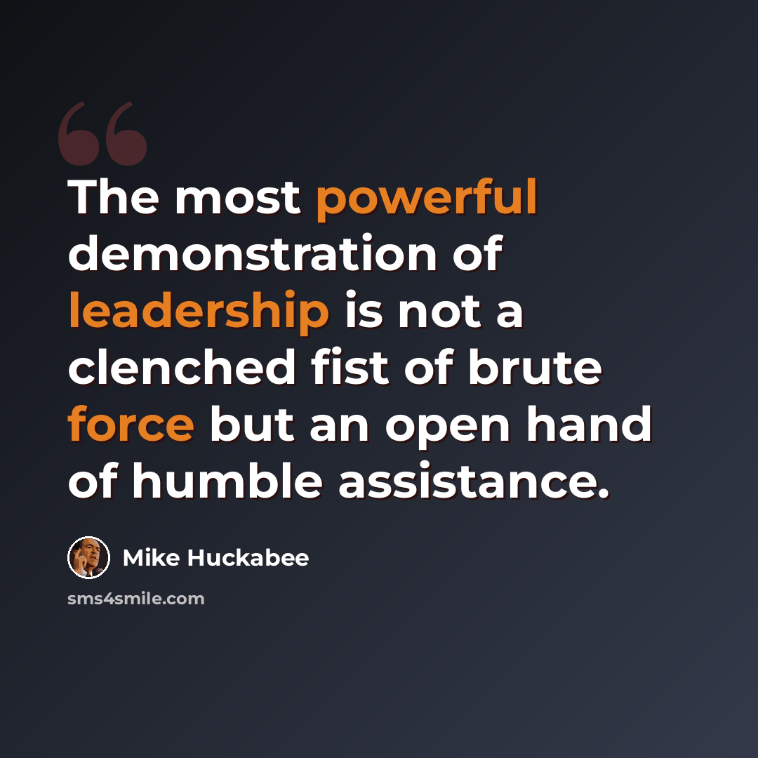 “The most powerful demonstration of leadership is not a clenched fist of brute force but an open hand of humble assistance.” quote by Mike Huckabee
