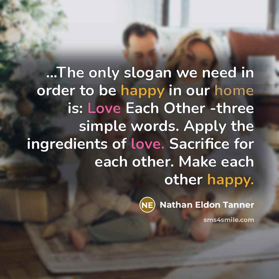 “...The only slogan we need in order to be happy in our home is: Love Each Other -three simple words. Apply the ingredients of love. Sacrifice for each other. Make each other happy.” quote by Nathan Eldon Tanner