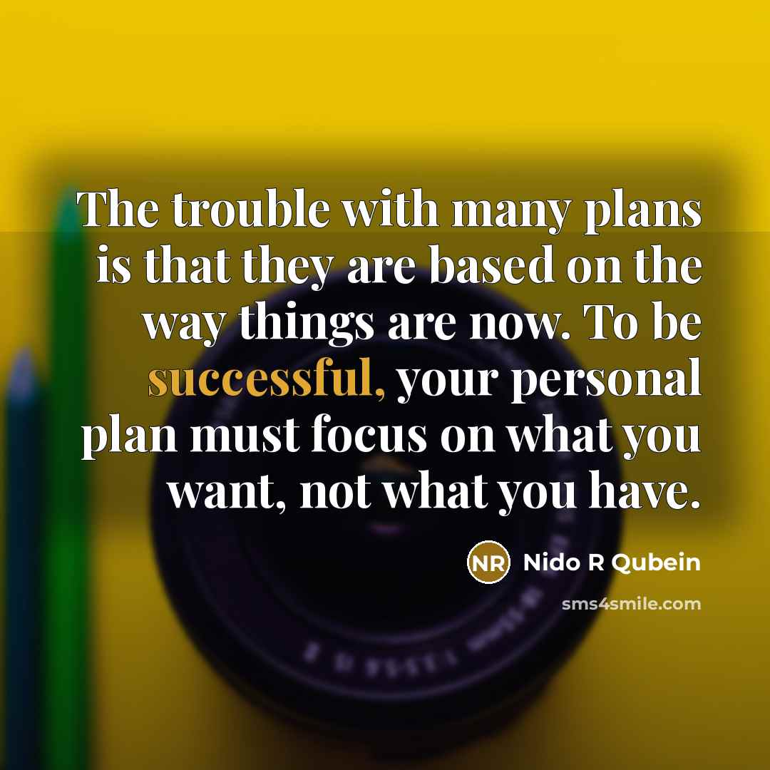 “The trouble with many plans is that they are based on the way things are now. To be successful, your personal plan must focus on what you want, not what you have.” quote by Nido R Qubein