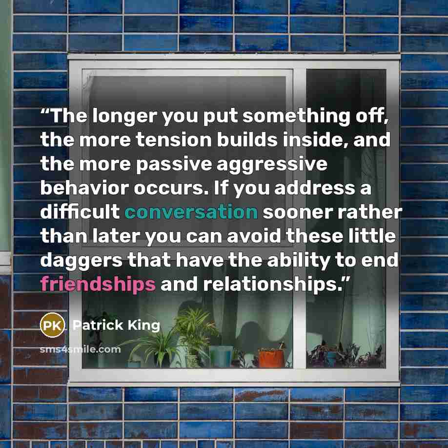 “The longer you put something off, the more tension builds inside, and the more passive aggressive behavior occurs. If you address a difficult conversation sooner rather than later you can avoid these little daggers that have the ability to end friendships and relationships.” quote by Patrick King