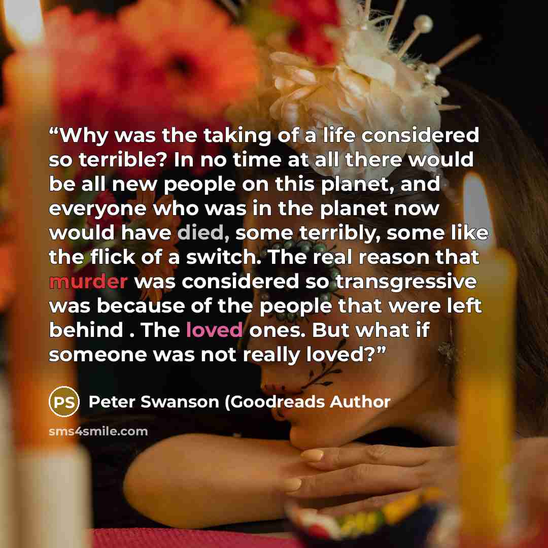 “Why was the taking of a life considered so terrible? In no time at all there would be all new people on this planet, and everyone who was in the planet now would have died, some terribly, some like the flick of a switch. The real reason that murder was considered so transgressive was because of…” quote by Peter Swanson (Goodreads Author