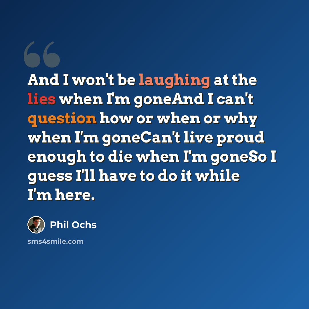 “And I won't be laughing at the lies when I'm goneAnd I can't question how or when or why when I'm goneCan't live proud enough to die when I'm goneSo I guess I'll have to do it while I'm here.” quote by Phil Ochs