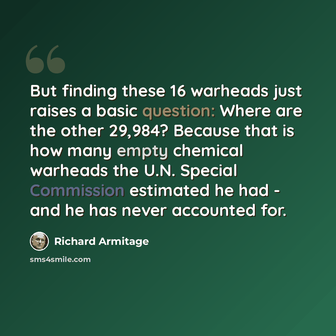 “But finding these 16 warheads just raises a basic question: Where are the other 29,984? Because that is how many empty chemical warheads the U.N. Special Commission estimated he had - and he has never accounted for.” quote by Richard Armitage