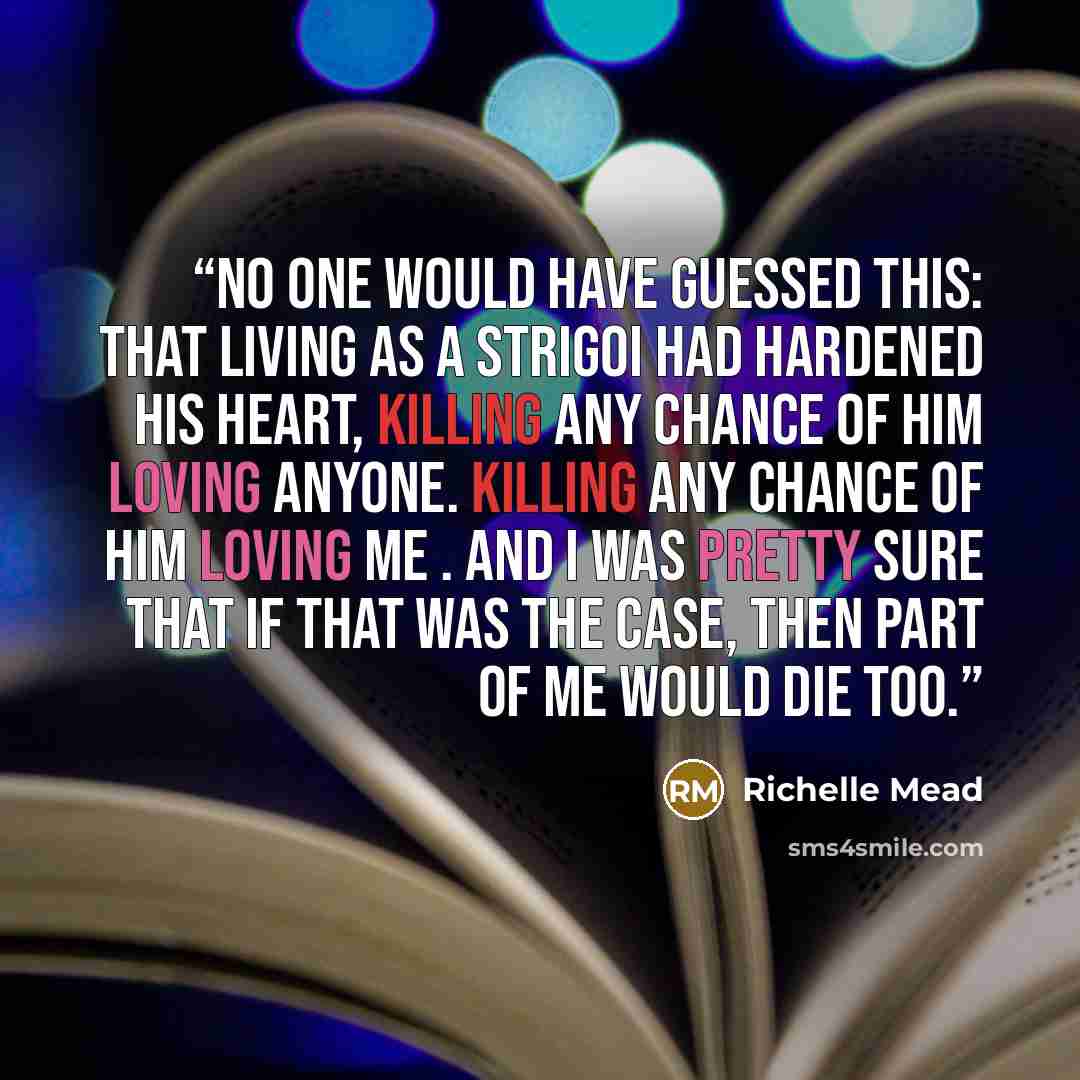 “No one would have guessed this: that living as a Strigoi had hardened his heart, killing any chance of him loving anyone. Killing any chance of him loving me . And I was pretty sure that if that was the case, then part of me would die too.” quote by Richelle Mead