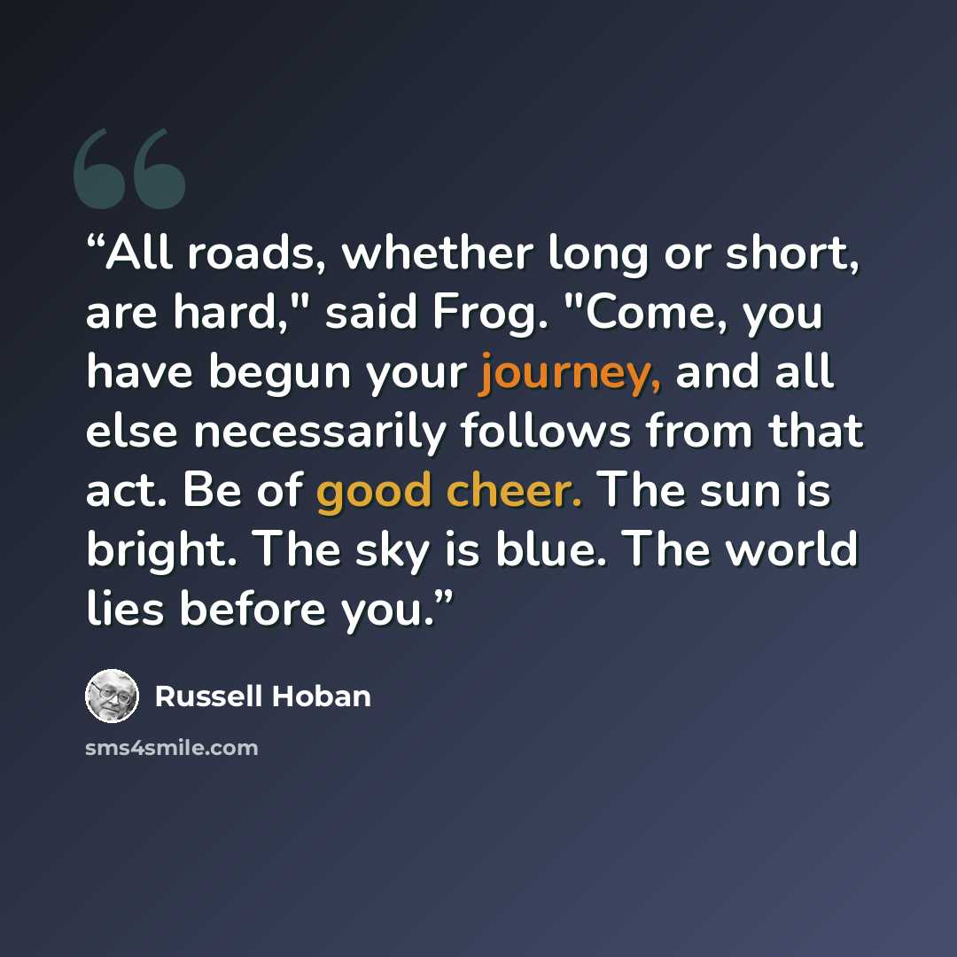 “All roads, whether long or short, are hard," said Frog. "Come, you have begun your journey, and all else necessarily follows from that act. Be of good cheer. The sun is bright. The sky is blue. The world lies before you.” quote by Russell Hoban