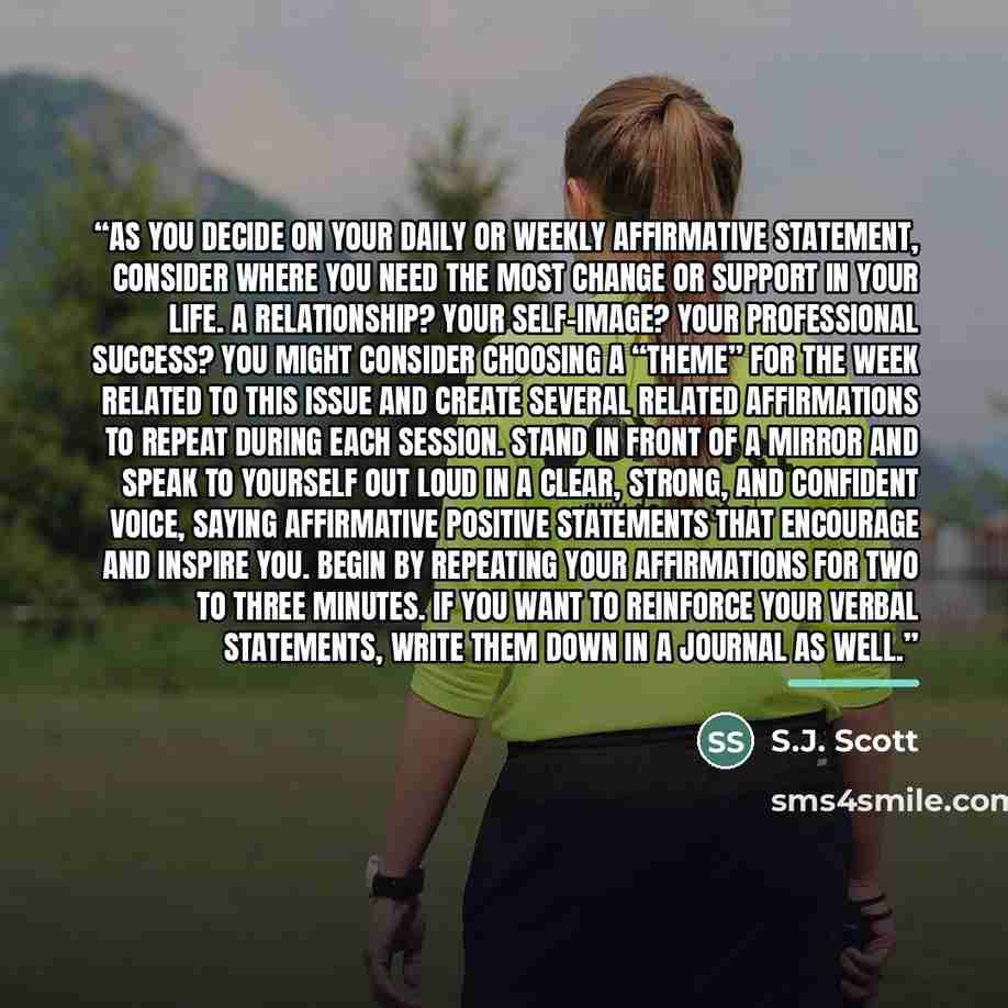“As you decide on your daily or weekly affirmative statement, consider where you need the most change or support in your life. A relationship? Your self-image? Your professional success? You might consider choosing a “theme” for the week related to this issue and create several related affirmations…” quote by S.J. Scott