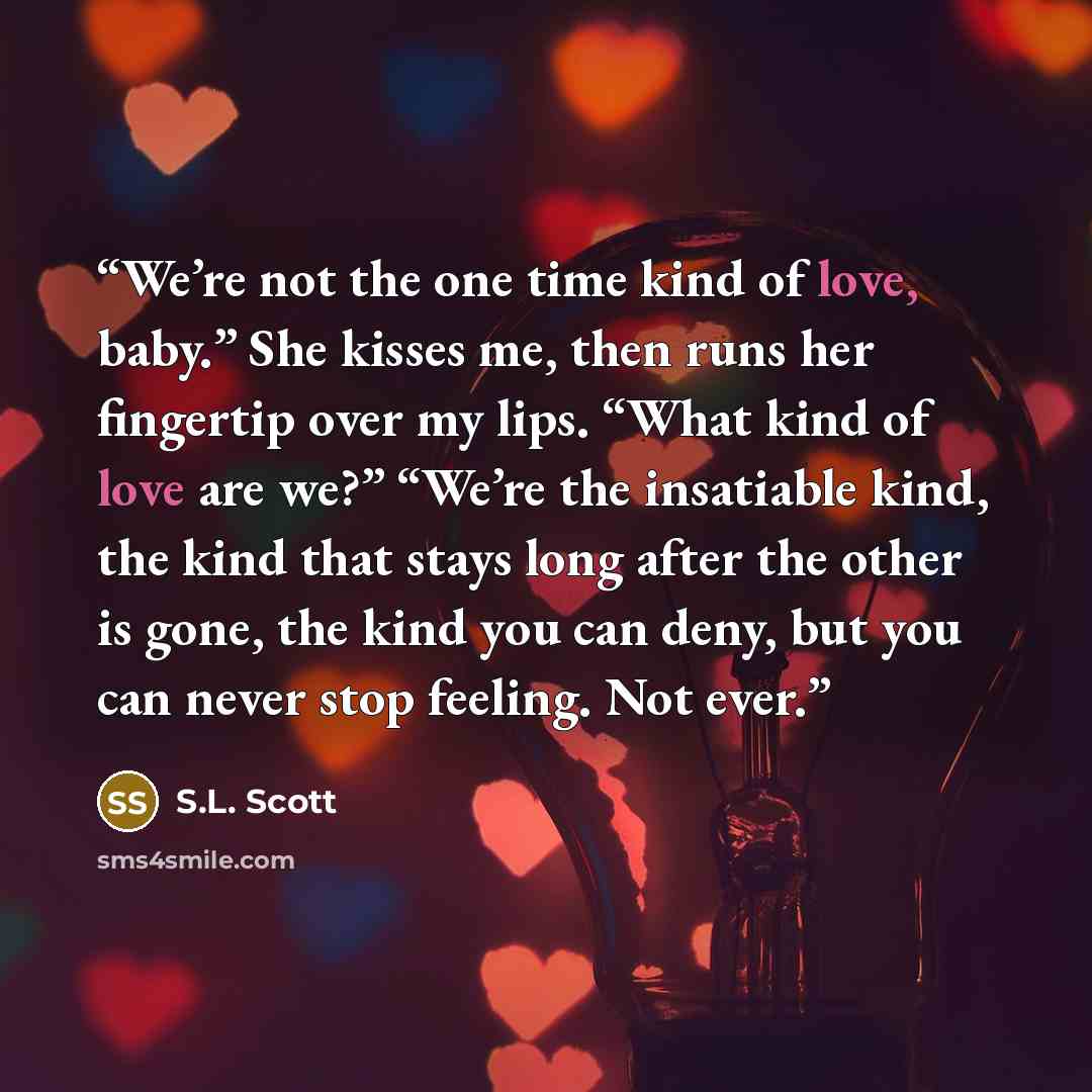 “We’re not the one time kind of love, baby.” She kisses me, then runs her fingertip over my lips. “What kind of love are we?” “We’re the insatiable kind, the kind that stays long after the other is gone, the kind you can deny, but you can never stop feeling. Not ever.” quote by S.L. Scott