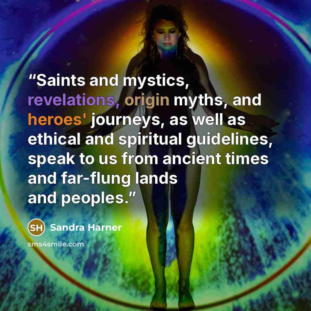 “Saints and mystics, revelations, origin myths, and heroes' journeys, as well as ethical and spiritual guidelines, speak to us from ancient times and far-flung lands and peoples.” quote by Sandra Harner