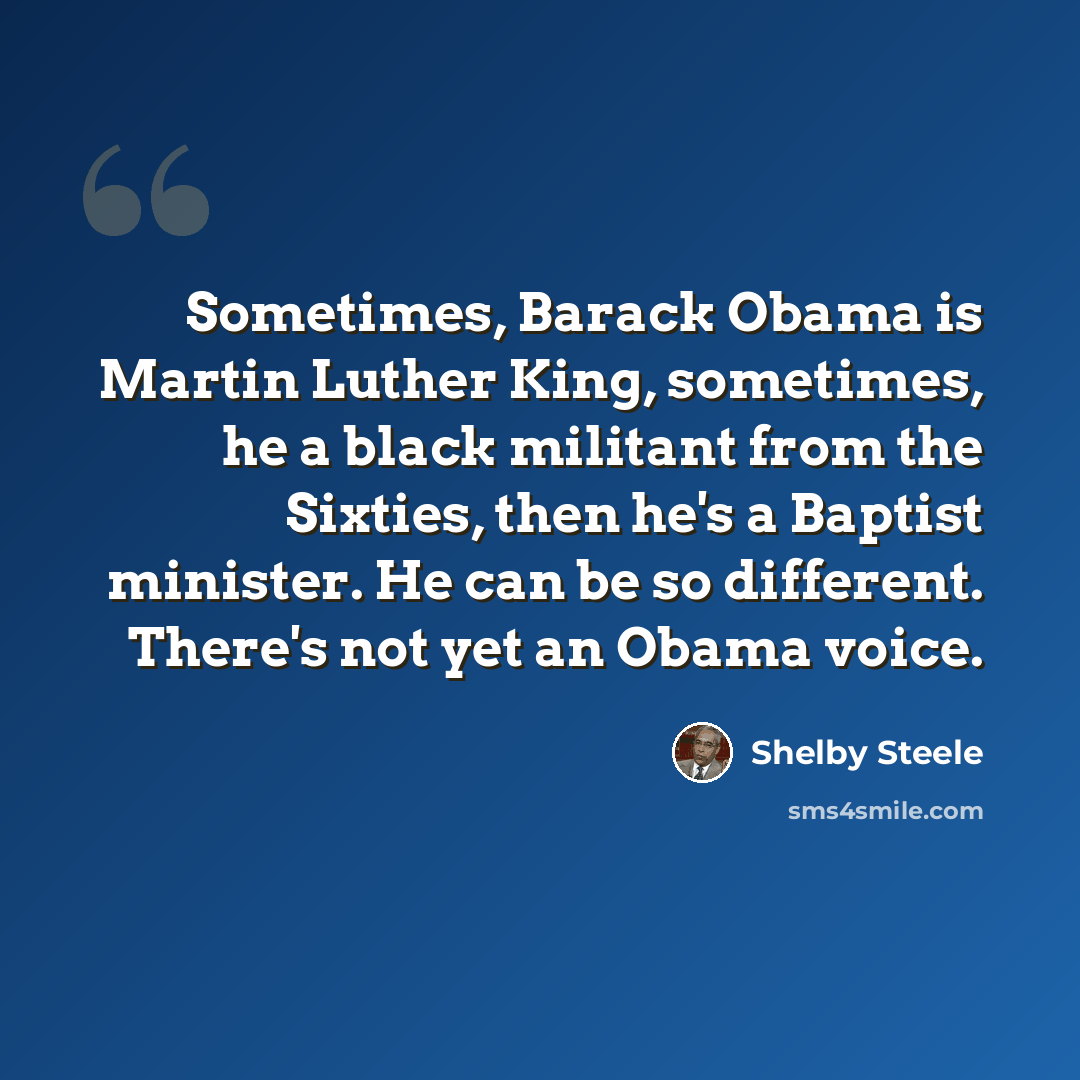 “Sometimes, Barack Obama is Martin Luther King, sometimes, he a black militant from the Sixties, then he's a Baptist minister. He can be so different. There's not yet an Obama voice.” quote by Shelby Steele