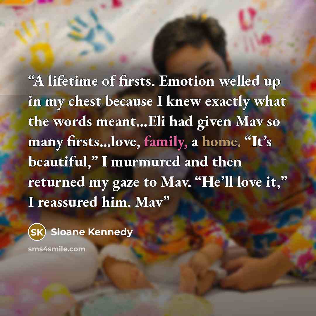 “A lifetime of firsts. Emotion welled up in my chest because I knew exactly what the words meant…Eli had given Mav so many firsts…love, family, a home. “It’s beautiful,” I murmured and then returned my gaze to Mav. “He’ll love it,” I reassured him. Mav” quote by Sloane Kennedy