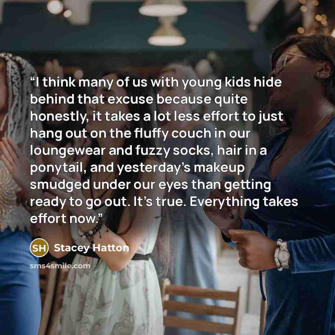 “I think many of us with young kids hide behind that excuse because quite honestly, it takes a lot less effort to just hang out on the fluffy couch in our loungewear and fuzzy socks, hair in a ponytail, and yesterday's makeup smudged under our eyes than getting ready to go out. It's true…” quote by Stacey Hatton