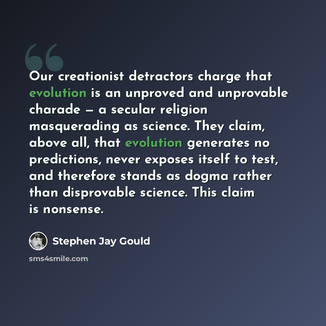 “Our creationist detractors charge that evolution is an unproved and unprovable charade — a secular religion masquerading as science. They claim, above all, that evolution generates no predictions, never exposes itself to test, and therefore stands as dogma rather than disprovable science. This…” quote by Stephen Jay Gould