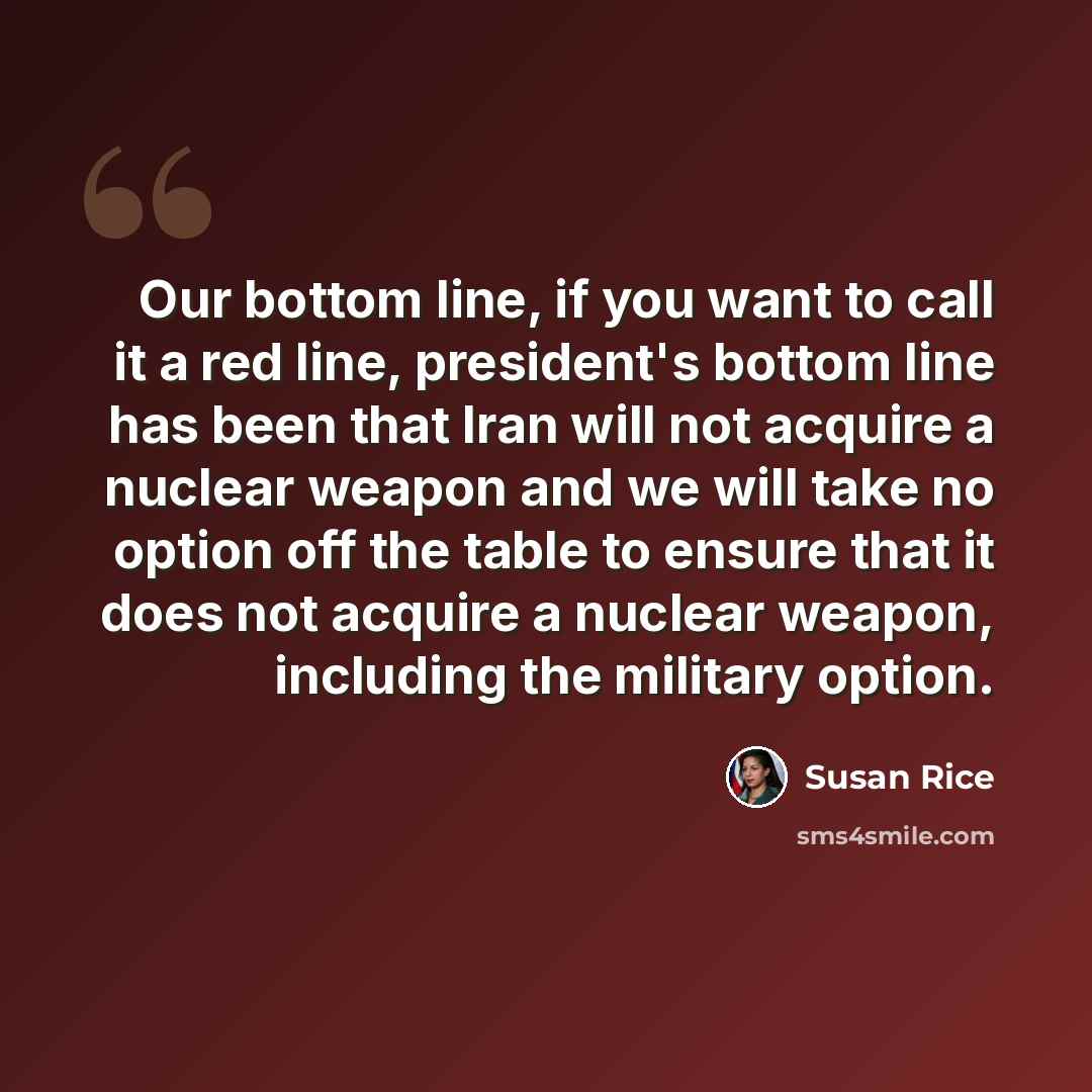 “Our bottom line, if you want to call it a red line, president's bottom line has been that Iran will not acquire a nuclear weapon and we will take no option off the table to ensure that it does not acquire a nuclear weapon, including the military option.” quote by Susan Rice