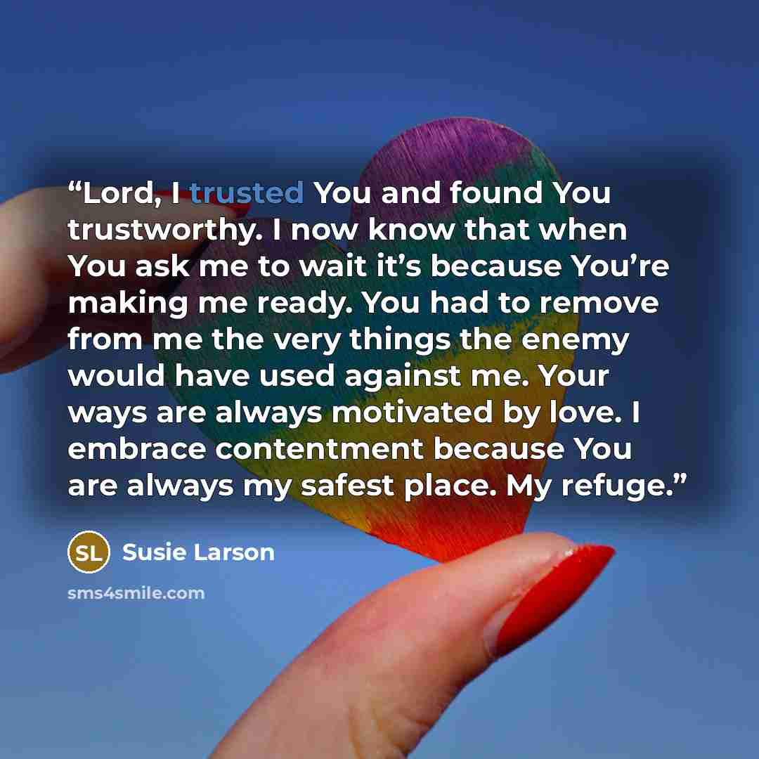 “Lord, I trusted You and found You trustworthy. I now know that when You ask me to wait it’s because You’re making me ready. You had to remove from me the very things the enemy would have used against me. Your ways are always motivated by love. I embrace contentment because You are always my safest…” quote by Susie Larson