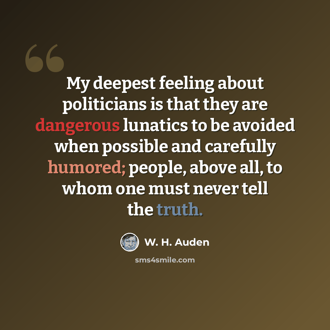 “My deepest feeling about politicians is that they are dangerous lunatics to be avoided when possible and carefully humored; people, above all, to whom one must never tell the truth.” quote by W. H. Auden