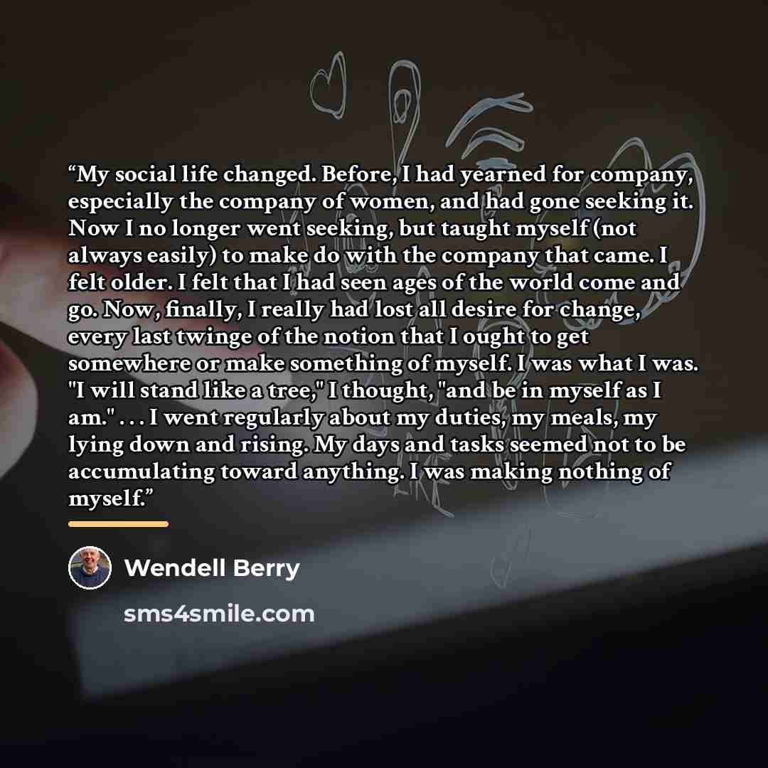 “My social life changed. Before, I had yearned for company, especially the company of women, and had gone seeking it. Now I no longer went seeking, but taught myself (not always easily) to make do with the company that came. I felt older. I felt that I had seen ages of the world come and go. Now…” quote by Wendell Berry
