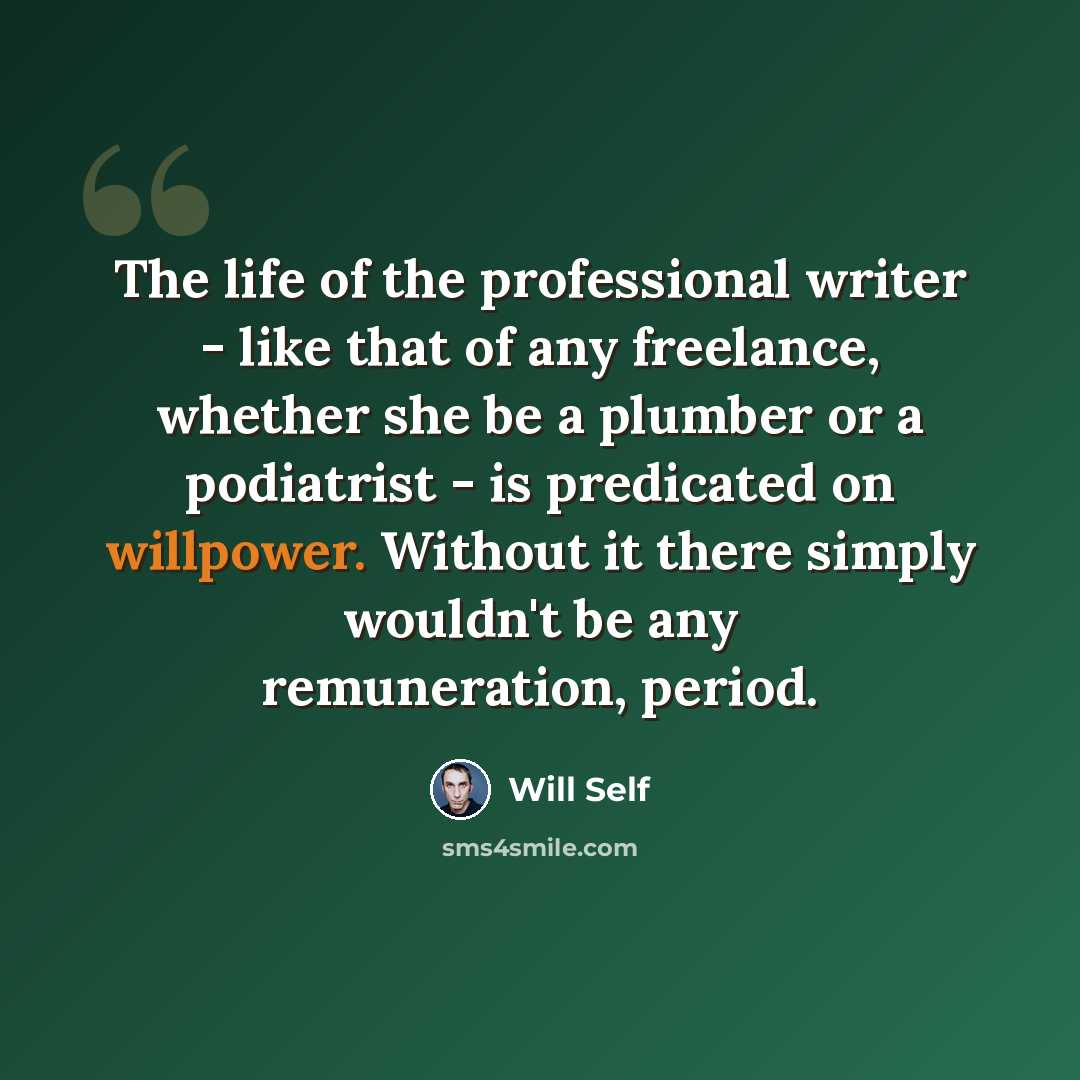 “The life of the professional writer - like that of any freelance, whether she be a plumber or a podiatrist - is predicated on willpower. Without it there simply wouldn't be any remuneration, period.” quote by Will Self