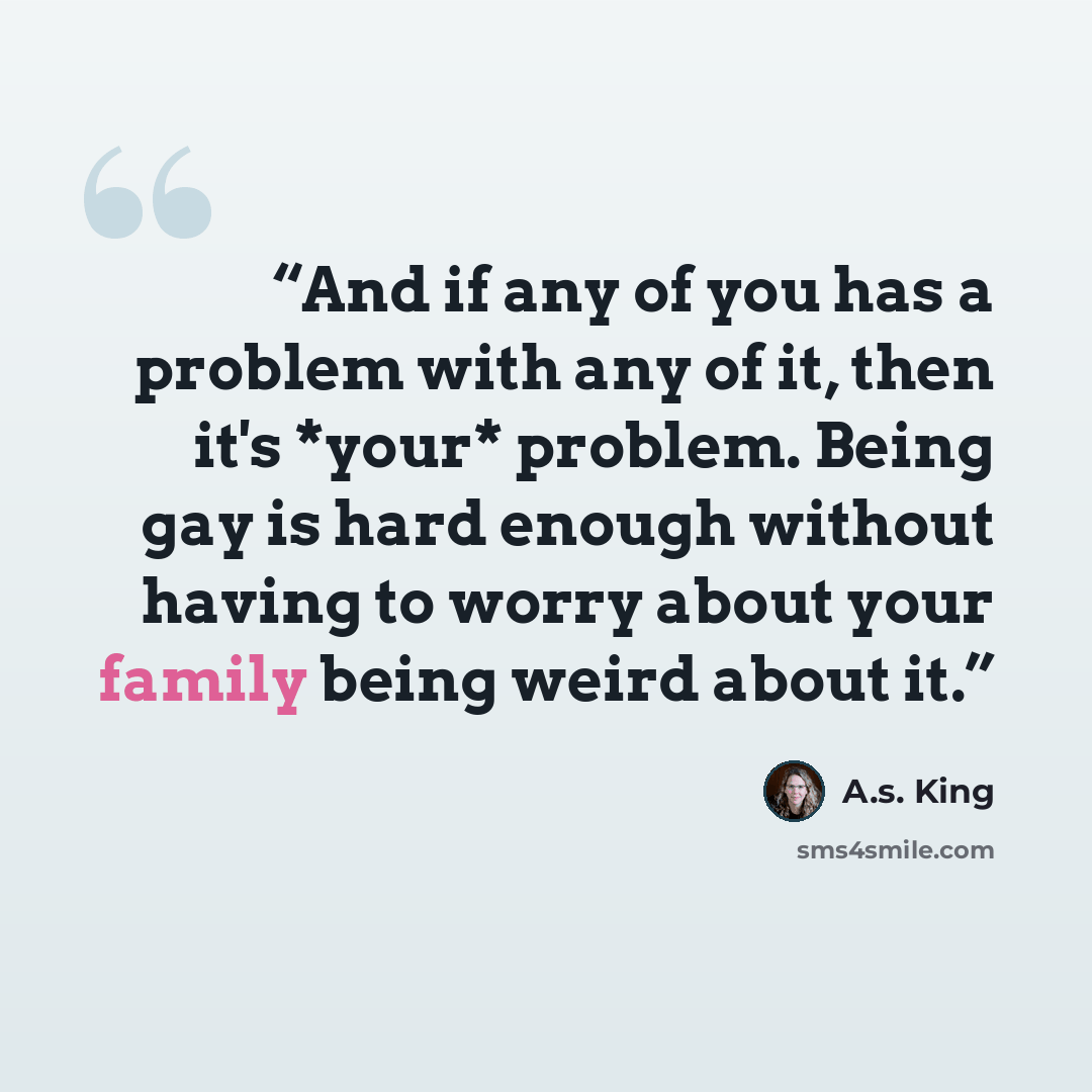 “And if any of you has a problem with any of it, then it's *your* problem. Being gay is hard enough without having to worry about your family being weird about it.” quote by A.S. King