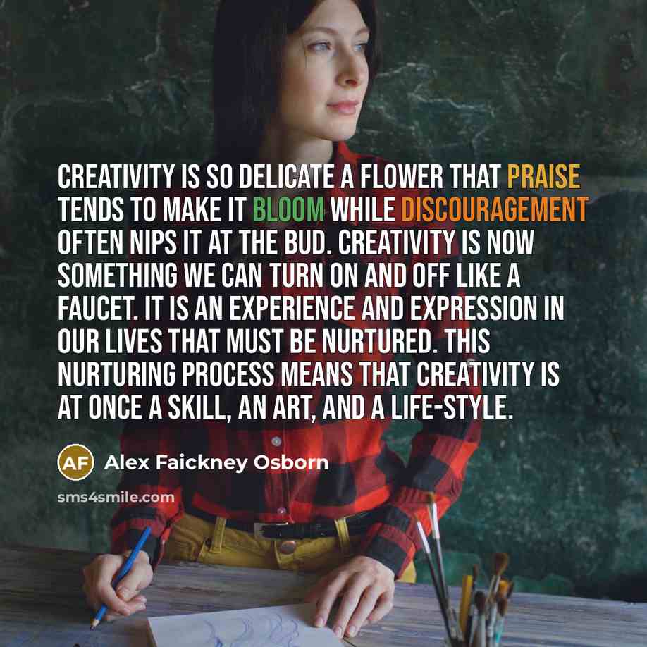 “Creativity is so delicate a flower that praise tends to make it bloom while discouragement often nips it at the bud. Creativity is now something we can turn on and off like a faucet. It is an experience and expression in our lives that must be nurtured. This nurturing process means that creativity…” quote by Alex Faickney Osborn