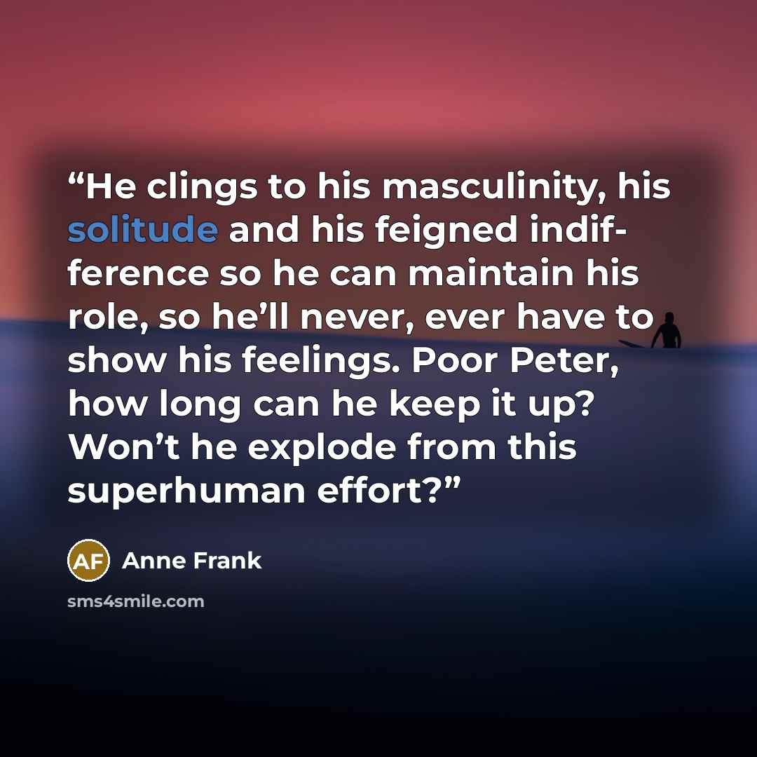 “He clings to his masculinity, his solitude and his feigned indif- ference so he can maintain his role, so he’ll never, ever have to show his feelings. Poor Peter, how long can he keep it up? Won’t he explode from this superhuman effort?” quote by Anne Frank