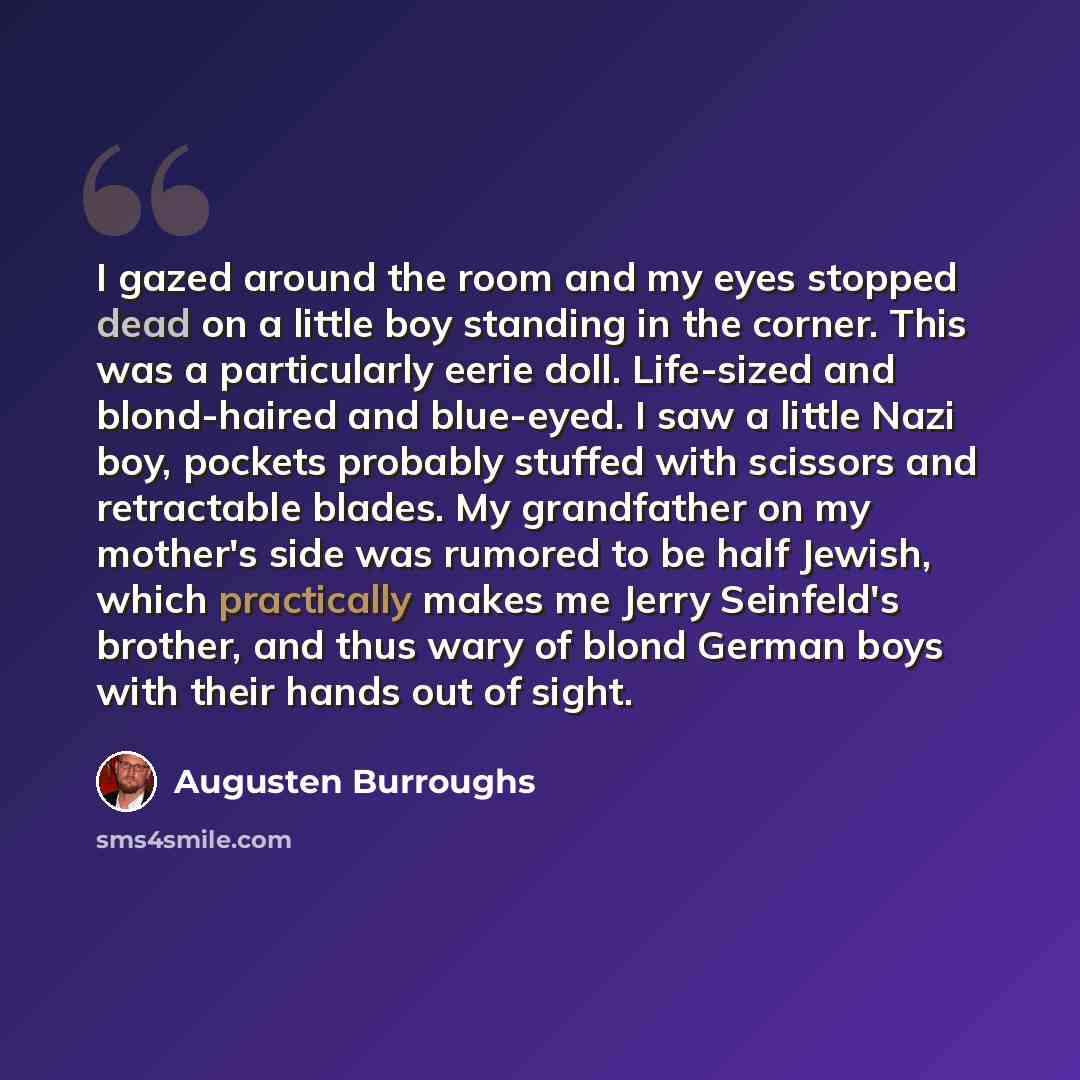“I gazed around the room and my eyes stopped dead on a little boy standing in the corner. This was a particularly eerie doll. Life-sized and blond-haired and blue-eyed. I saw a little Nazi boy, pockets probably stuffed with scissors and retractable blades. My grandfather on my mother's side was…” quote by Augusten Burroughs
