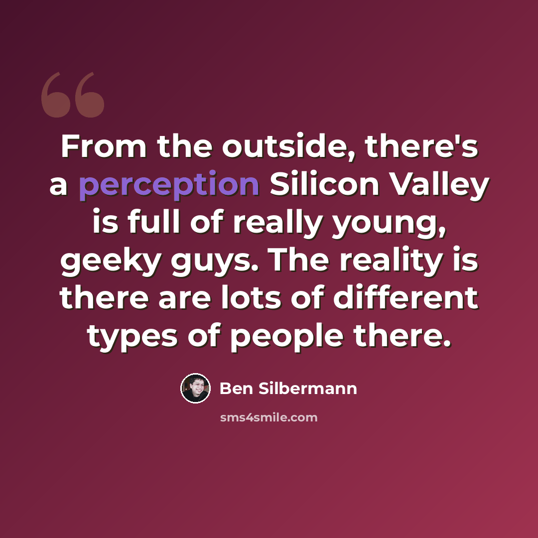 “From the outside, there's a perception Silicon Valley is full of really young, geeky guys. The reality is there are lots of different types of people there.” quote by Ben Silbermann