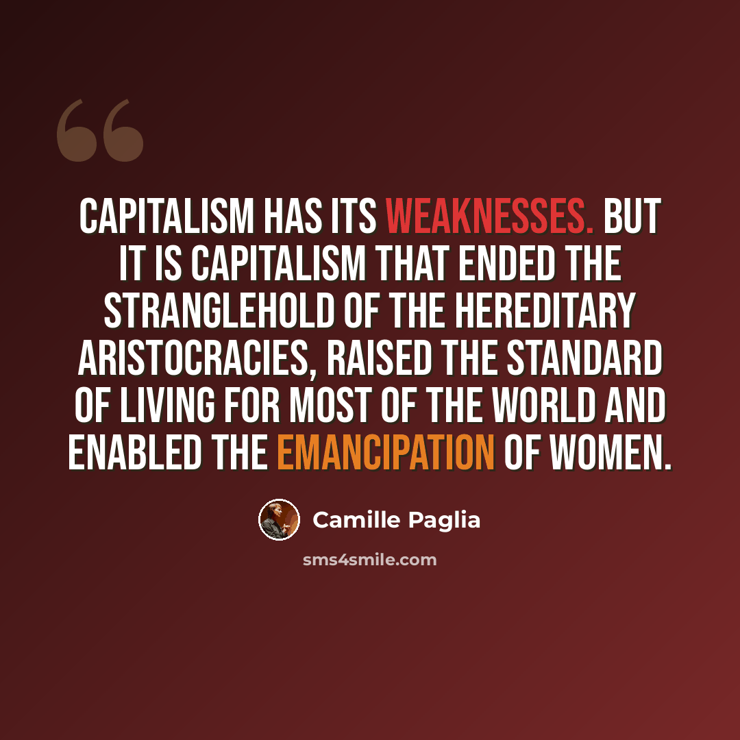 “Capitalism has its weaknesses. But it is capitalism that ended the stranglehold of the hereditary aristocracies, raised the standard of living for most of the world and enabled the emancipation of women.” quote by Camille Paglia