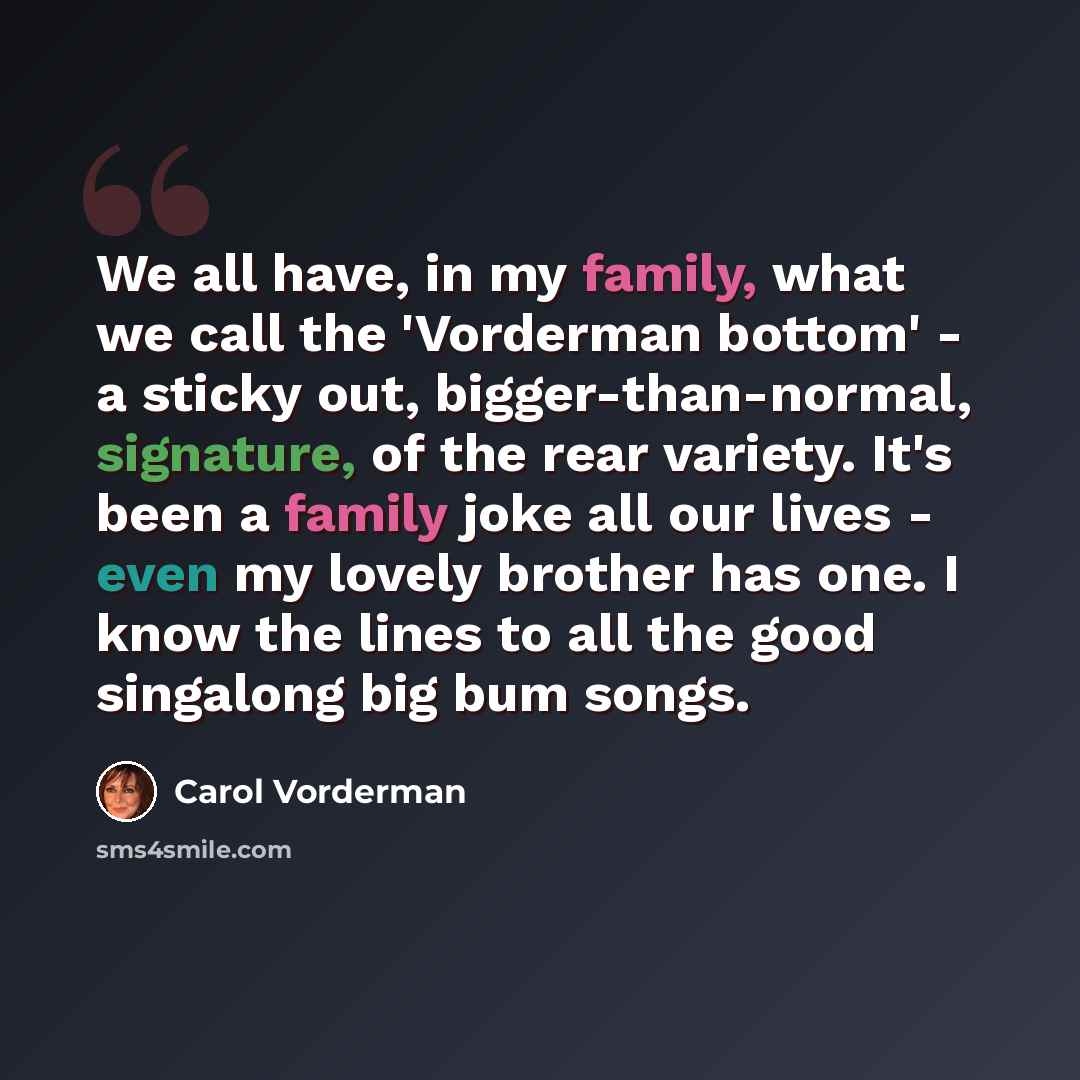 “We all have, in my family, what we call the 'Vorderman bottom' - a sticky out, bigger-than-normal, signature, of the rear variety. It's been a family joke all our lives - even my lovely brother has one. I know the lines to all the good singalong big bum songs.” quote by Carol Vorderman